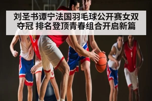 刘圣书谭宁法国羽毛球公开赛女双夺冠 排名登顶青春组合开启新篇(leyu)